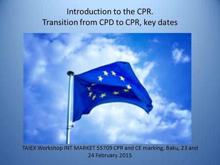 Introduction to the CPR. Transition from CPD to CPR, key dates TAIEX Workshop INT MARKET 55709 CPR and CE marking, Baku, 23 and 24 February 2015.