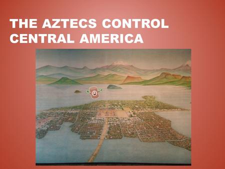 THE AZTECS CONTROL CENTRAL AMERICA. THE VALLEY OF MEXICO Mountain basin 7,500’ above sea level Large lakes and fertile soil Originally inhabited by the.