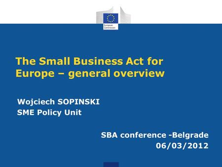 The Small Business Act for Europe – general overview Wojciech SOPINSKI SME Policy Unit SBA conference -Belgrade 06/03/2012.