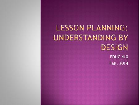 EDUC 410 Fall, 2014. “Teachers are designers. An essential act of our profession is the crafting of curriculum and learning experiences to meet specified.