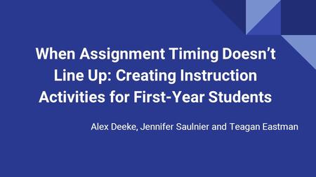 When Assignment Timing Doesn’t Line Up: Creating Instruction Activities for First-Year Students Alex Deeke, Jennifer Saulnier and Teagan Eastman.