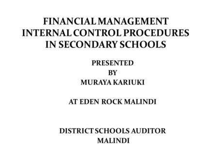 FINANCIAL MANAGEMENT INTERNAL CONTROL PROCEDURES IN SECONDARY SCHOOLS PRESENTED BY MURAYA KARIUKI AT EDEN ROCK MALINDI DISTRICT SCHOOLS AUDITOR MALINDI.