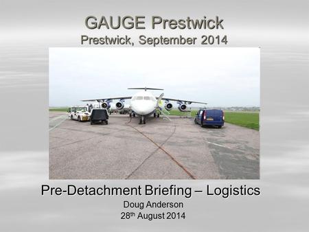 GAUGE Prestwick Prestwick, September 2014 Pre-Detachment Briefing – Logistics Doug Anderson 28 th August 2014.