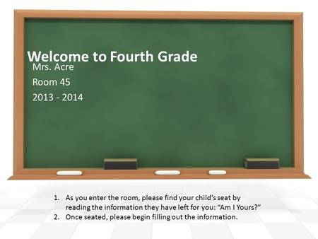 Welcome to Fourth Grade Mrs. Acre Room 45 2013 - 2014 1.As you enter the room, please find your child’s seat by reading the information they have left.