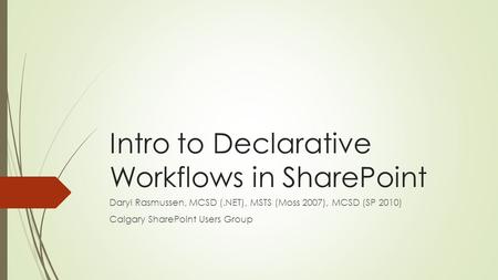 Intro to Declarative Workflows in SharePoint Daryl Rasmussen, MCSD (.NET), MSTS (Moss 2007), MCSD (SP 2010) Calgary SharePoint Users Group.