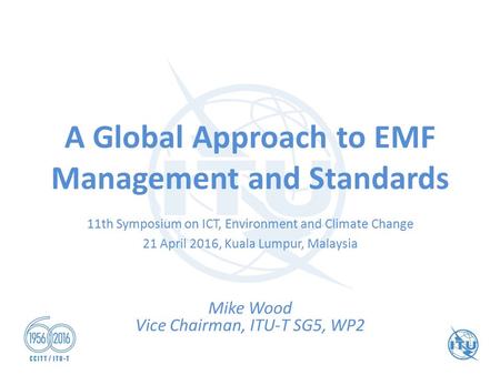 A Global Approach to EMF Management and Standards Mike Wood Vice Chairman, ITU-T SG5, WP2 11th Symposium on ICT, Environment and Climate Change 21 April.