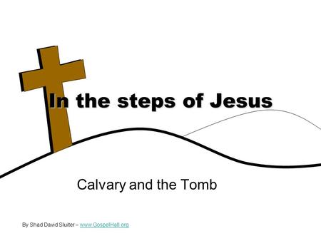 Calvary and the Tomb In the steps of Jesus By Shad David Sluiter – www.GospelHall.orgwww.GospelHall.org.