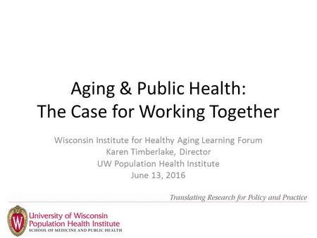 Aging & Public Health: The Case for Working Together Wisconsin Institute for Healthy Aging Learning Forum Karen Timberlake, Director UW Population Health.