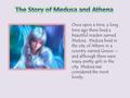 Once upon a time, a long time ago there lived a beautiful maiden named Medusa. Medusa lived in the city of Athens in a country named Greece -- and although.