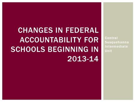 CHANGES IN FEDERAL ACCOUNTABILITY FOR SCHOOLS BEGINNING IN 2013-14 Central Susquehanna Intermediate Unit.