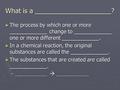 What is a _____________________? ► The process by which one or more _____________ change to _____________ one or more different _____________. ► In a chemical.