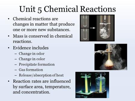 Unit 5 Chemical Reactions Chemical reactions are changes in matter that produce one or more new substances. Mass is conserved in chemical reactions. Evidence.