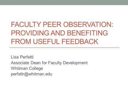 FACULTY PEER OBSERVATION: PROVIDING AND BENEFITING FROM USEFUL FEEDBACK Lisa Perfetti Associate Dean for Faculty Development Whitman College