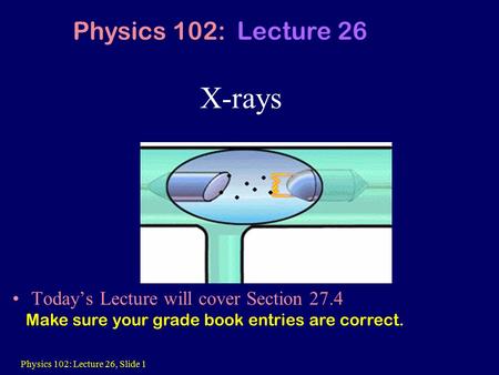 Physics 102: Lecture 26, Slide 1 X-rays Today’s Lecture will cover Section 27.4 Physics 102: Lecture 26 Make sure your grade book entries are correct.