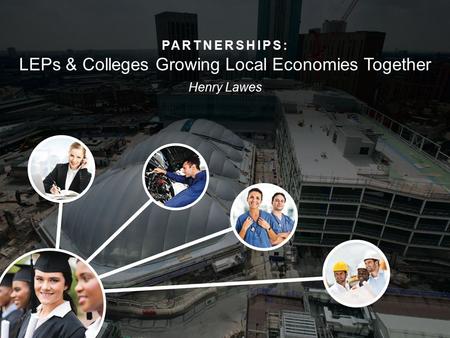 PARTNERSHIPS: LEPs & Colleges Growing Local Economies Together Henry Lawes.