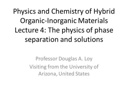 Physics and Chemistry of Hybrid Organic-Inorganic Materials Lecture 4: The physics of phase separation and solutions Professor Douglas A. Loy Visiting.