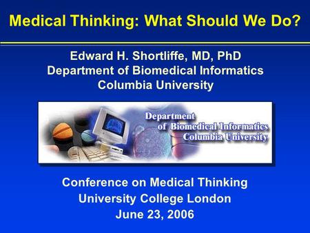 Conference on Medical Thinking University College London June 23, 2006 Medical Thinking: What Should We Do? Edward H. Shortliffe, MD, PhD Department of.