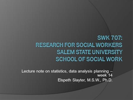 Lecture note on statistics, data analysis planning – week 14 Elspeth Slayter, M.S.W., Ph.D.