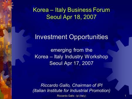 Riccardo Gallo - Ipi (Italy)1 Korea – Italy Business Forum Seoul Apr 18, 2007 Investment Opportunities emerging from the Korea – Italy Industry Workshop.