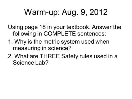 Warm-up: Aug. 9, 2012 Using page 18 in your textbook. Answer the following in COMPLETE sentences: 1. Why is the metric system used when measuring in science?