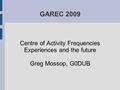 GAREC 2009 Centre of Activity Frequencies Experiences and the future Greg Mossop, G0DUB.