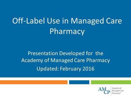 Off-Label Use in Managed Care Pharmacy Presentation Developed for the Academy of Managed Care Pharmacy Updated: February 2016.