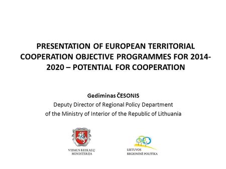 PRESENTATION OF EUROPEAN TERRITORIAL COOPERATION OBJECTIVE PROGRAMMES FOR 2014- 2020 – POTENTIAL FOR COOPERATION Gediminas ČESONIS Deputy Director of Regional.