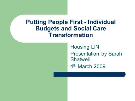 Putting People First - Individual Budgets and Social Care Transformation Housing LIN Presentation by Sarah Shatwell 4 th March 2009.