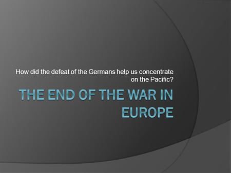 How did the defeat of the Germans help us concentrate on the Pacific?