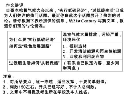 作文讲评 自哥本哈根气候大会以来， “ 实行低碳经济 ” ， “ 过低碳生活 ” 已成 为人们关注的热门话题。最近你班就这个话题展开了热烈的讨 论。请你根据下表所提供的信息，给 21st Century 写篇文章，报 道你们班的讨论情况。 为什么要 “ 实行低碳经济 ” 温室气体大量排放，污染严重，