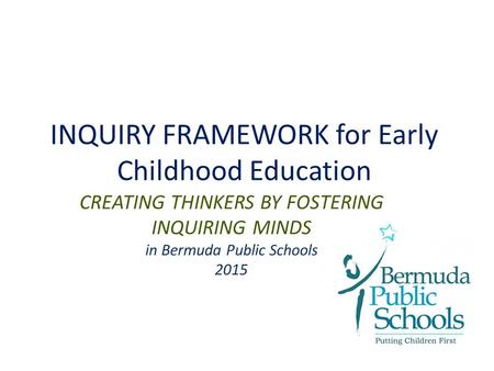 INQUIRY FRAMEWORK for Early Childhood Education CREATING THINKERS BY FOSTERING INQUIRING MINDS in Bermuda Public Schools 2015.