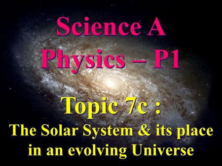 Science A Physics – P1 Science A Physics – P1 Topic 7c : The Solar System & its place in an evolving Universe Topic 7c : The Solar System & its place in.