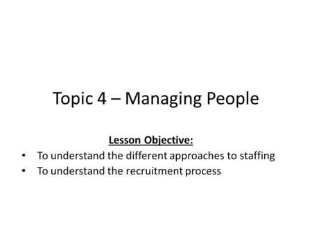 Topic 4 – Managing People Lesson Objective: To understand the different approaches to staffing To understand the recruitment process.