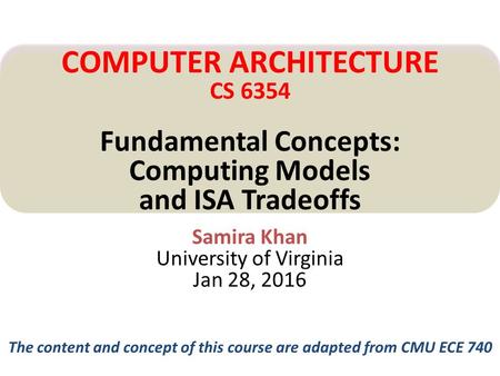 Samira Khan University of Virginia Jan 28, 2016 COMPUTER ARCHITECTURE CS 6354 Fundamental Concepts: Computing Models and ISA Tradeoffs The content and.