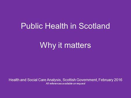 Public Health in Scotland Why it matters Health and Social Care Analysis, Scottish Government, February 2016 All references available on request.