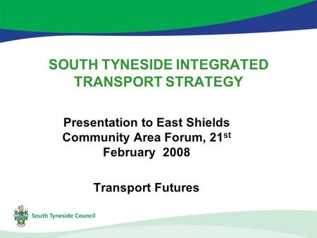 SOUTH TYNESIDE INTEGRATED TRANSPORT STRATEGY Presentation to East Shields Community Area Forum, 21 st February 2008 Transport Futures.