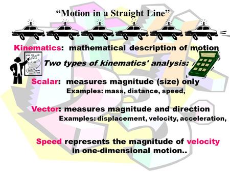 “Motion in a Straight Line” Two types of kinematics' analysis: Scalar: measures magnitude (size) only Examples: mass, distance, speed, Vector: measures.