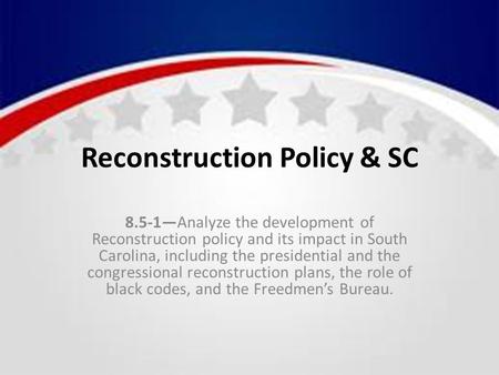 Reconstruction Policy & SC 8.5-1—Analyze the development of Reconstruction policy and its impact in South Carolina, including the presidential and the.