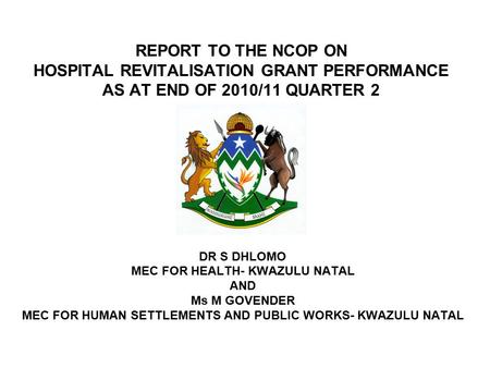 REPORT TO THE NCOP ON HOSPITAL REVITALISATION GRANT PERFORMANCE AS AT END OF 2010/11 QUARTER 2 DR S DHLOMO MEC FOR HEALTH- KWAZULU NATAL AND Ms M GOVENDER.