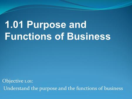 Objective 1.01: Understand the purpose and the functions of business 1.01 Purpose and Functions of Business.