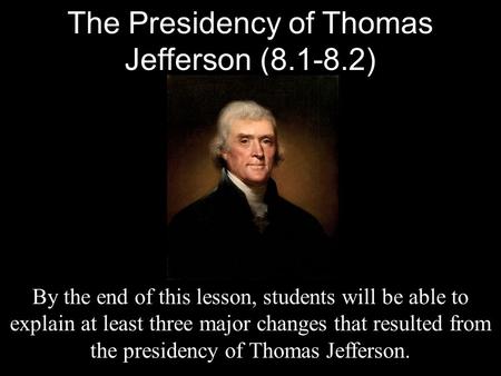 The Presidency of Thomas Jefferson (8.1-8.2) By the end of this lesson, students will be able to explain at least three major changes that resulted from.