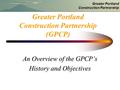 Greater Portland Construction Partnership Greater Portland Construction Partnership (GPCP) An Overview of the GPCP’s History and Objectives.