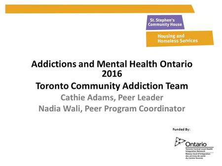 Addictions and Mental Health Ontario 2016 Toronto Community Addiction Team Cathie Adams, Peer Leader Nadia Wali, Peer Program Coordinator Funded By: