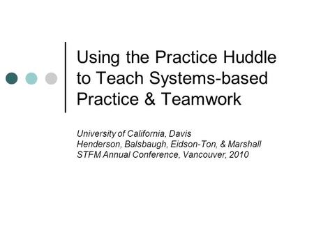 Using the Practice Huddle to Teach Systems-based Practice & Teamwork University of California, Davis Henderson, Balsbaugh, Eidson-Ton, & Marshall STFM.