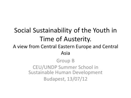 Social Sustainability of the Youth in Time of Austerity. A view from Central Eastern Europe and Central Asia Group B CEU/UNDP Summer School in Sustainable.