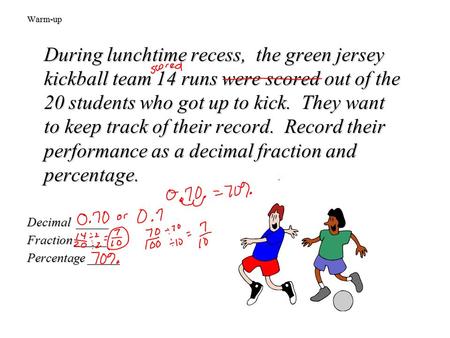 Warm-up During lunchtime recess, the green jersey kickball team 14 runs were scored out of the 20 students who got up to kick. They want to keep track.