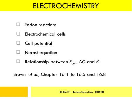 ELECTROCHEMISTRY CHEM171 – Lecture Series Four : 2012/01  Redox reactions  Electrochemical cells  Cell potential  Nernst equation  Relationship between.