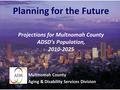 Planning for the Future Projections for Multnomah County ADSD’s Population, 2010-2025 Multnomah County Aging & Disability Services Division.