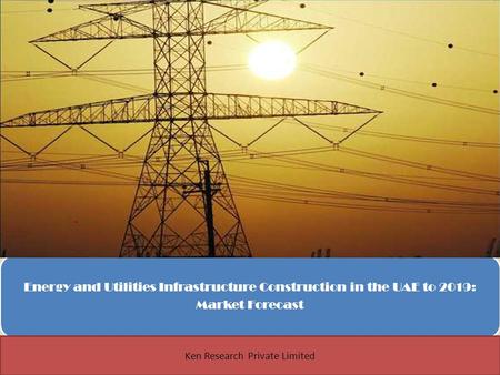 Energy and Utilities Infrastructure Construction in the UAE to 2019: Market Forecast 1 Ken Research Private Limited.