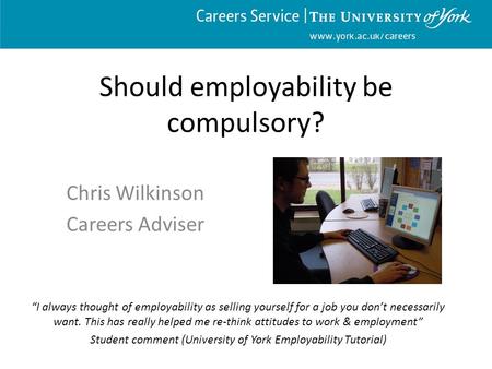 Www.york.ac.uk/careers Should employability be compulsory? Chris Wilkinson Careers Adviser “I always thought of employability as selling yourself for a.